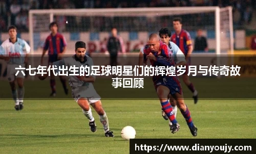 六七年代出生的足球明星们的辉煌岁月与传奇故事回顾